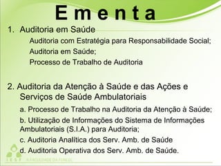 1. Auditoria em Saúde
Auditoria com Estratégia para Responsabilidade Social;
Auditoria em Saúde;
Processo de Trabalho de Auditoria
2. Auditoria da Atenção à Saúde e das Ações e
Serviços de Saúde Ambulatoriais
a. Processo de Trabalho na Auditoria da Atenção à Saúde;
b. Utilização de Informações do Sistema de Informações
Ambulatoriais (S.I.A.) para Auditoria;
c. Auditoria Analítica dos Serv. Amb. de Saúde
d. Auditoria Operativa dos Serv. Amb. de Saúde.
E m e n t a
 