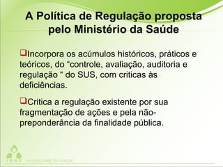 A Política de Regulação proposta
pelo Ministério da Saúde
Incorpora os acúmulos históricos, práticos e
teóricos, do “controle, avaliação, auditoria e
regulação “ do SUS, com criticas às
deficiências.
Critica a regulação existente por sua
fragmentação de ações e pela não-
preponderância da finalidade pública.
 