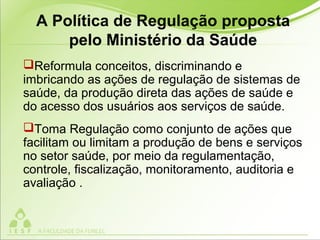 A Política de Regulação proposta
pelo Ministério da Saúde
Reformula conceitos, discriminando e
imbricando as ações de regulação de sistemas de
saúde, da produção direta das ações de saúde e
do acesso dos usuários aos serviços de saúde.
Toma Regulação como conjunto de ações que
facilitam ou limitam a produção de bens e serviços
no setor saúde, por meio da regulamentação,
controle, fiscalização, monitoramento, auditoria e
avaliação .
 