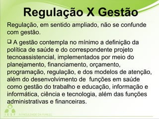 Regulação, em sentido ampliado, não se confunde
com gestão.
 A gestão contempla no mínimo a definição da
política de saúde e do correspondente projeto
tecnoassistencial, implementados por meio do
planejamento, financiamento, orçamento,
programação, regulação, e dos modelos de atenção,
além do desenvolvimento de funções em saúde
como gestão do trabalho e educação, informação e
informática, ciência e tecnologia, além das funções
administrativas e financeiras.
Regulação X Gestão
 