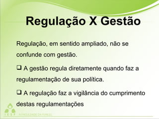 Regulação, em sentido ampliado, não se
confunde com gestão.
 A gestão regula diretamente quando faz a
regulamentação de sua política.
 A regulação faz a vigilância do cumprimento
destas regulamentações
Regulação X Gestão
 