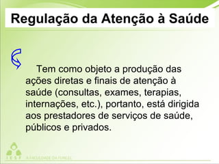 Regulação da Atenção à Saúde
Tem como objeto a produção das
ações diretas e finais de atenção à
saúde (consultas, exames, terapias,
internações, etc.), portanto, está dirigida
aos prestadores de serviços de saúde,
públicos e privados.
 