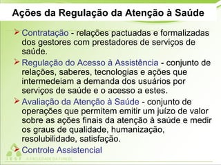 Ações da Regulação da Atenção à Saúde
 Contratação - relações pactuadas e formalizadas
dos gestores com prestadores de serviços de
saúde.
 Regulação do Acesso à Assistência - conjunto de
relações, saberes, tecnologias e ações que
intermedeiam a demanda dos usuários por
serviços de saúde e o acesso a estes.
 Avaliação da Atenção à Saúde - conjunto de
operações que permitem emitir um juízo de valor
sobre as ações finais da atenção à saúde e medir
os graus de qualidade, humanização,
resolubilidade, satisfação.
 Controle Assistencial
 
