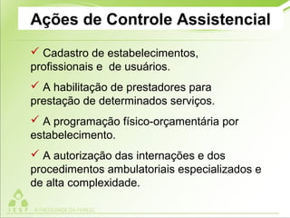 Ações de Controle Assistencial
 Cadastro de estabelecimentos,
profissionais e de usuários.
 A habilitação de prestadores para
prestação de determinados serviços.
 A programação físico-orçamentária por
estabelecimento.
 A autorização das internações e dos
procedimentos ambulatoriais especializados e
de alta complexidade.
 