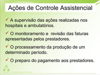 Ações de Controle Assistencial
 A supervisão das ações realizadas nos
hospitais e ambulatórios.
 O monitoramento e revisão das faturas
apresentadas pelos prestadores.
 O processamento da produção de um
determinado período.
 O preparo do pagamento aos prestadores.
 