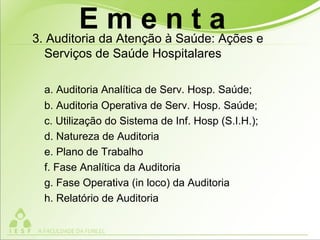 3. Auditoria da Atenção à Saúde: Ações e
Serviços de Saúde Hospitalares
a. Auditoria Analítica de Serv. Hosp. Saúde;
b. Auditoria Operativa de Serv. Hosp. Saúde;
c. Utilização do Sistema de Inf. Hosp (S.I.H.);
d. Natureza de Auditoria
e. Plano de Trabalho
f. Fase Analítica da Auditoria
g. Fase Operativa (in loco) da Auditoria
h. Relatório de Auditoria
E m e n t a
 