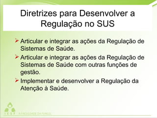 Diretrizes para Desenvolver a
Regulação no SUS
 Articular e integrar as ações da Regulação de
Sistemas de Saúde.
 Articular e integrar as ações da Regulação de
Sistemas de Saúde com outras funções de
gestão.
 Implementar e desenvolver a Regulação da
Atenção à Saúde.
 