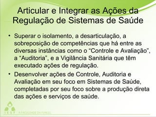 Articular e Integrar as Ações da
Regulação de Sistemas de Saúde
• Superar o isolamento, a desarticulação, a
sobreposição de competências que há entre as
diversas instâncias como o “Controle e Avaliação”,
a “Auditoria”, e a Vigilância Sanitária que têm
executado ações de regulação.
• Desenvolver ações de Controle, Auditoria e
Avaliação em seu foco em Sistemas de Saúde,
completadas por seu foco sobre a produção direta
das ações e serviços de saúde.
 