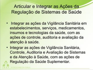 Articular e Integrar as Ações da
Regulação de Sistemas de Saúde
• Integrar as ações da Vigilância Sanitária em
estabelecimentos, serviços, medicamentos,
insumos e tecnologias da saúde, com as
ações de controle, auditoria e avaliação da
atenção à saúde.
• Integrar as ações de Vigilância Sanitária,
Controle, Auditoria e Avaliação de Sistemas
e da Atenção à Saúde, com as ações de
Regulação da Saúde Suplementar.
 