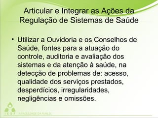 Articular e Integrar as Ações da
Regulação de Sistemas de Saúde
• Utilizar a Ouvidoria e os Conselhos de
Saúde, fontes para a atuação do
controle, auditoria e avaliação dos
sistemas e da atenção à saúde, na
detecção de problemas de: acesso,
qualidade dos serviços prestados,
desperdícios, irregularidades,
negligências e omissões.
 
