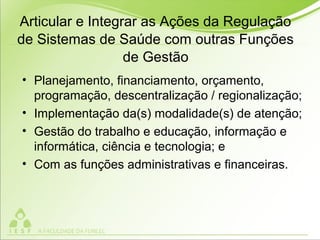 Articular e Integrar as Ações da Regulação
de Sistemas de Saúde com outras Funções
de Gestão
• Planejamento, financiamento, orçamento,
programação, descentralização / regionalização;
• Implementação da(s) modalidade(s) de atenção;
• Gestão do trabalho e educação, informação e
informática, ciência e tecnologia; e
• Com as funções administrativas e financeiras.
 