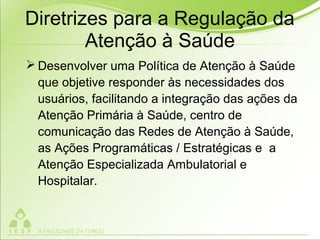 Diretrizes para a Regulação da
Atenção à Saúde
 Desenvolver uma Política de Atenção à Saúde
que objetive responder às necessidades dos
usuários, facilitando a integração das ações da
Atenção Primária à Saúde, centro de
comunicação das Redes de Atenção à Saúde,
as Ações Programáticas / Estratégicas e a
Atenção Especializada Ambulatorial e
Hospitalar.
 