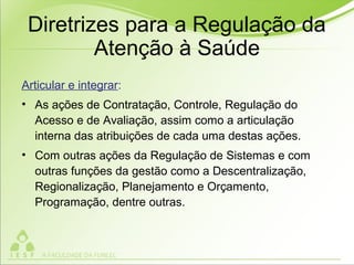 Diretrizes para a Regulação da
Atenção à Saúde
Articular e integrar:
• As ações de Contratação, Controle, Regulação do
Acesso e de Avaliação, assim como a articulação
interna das atribuições de cada uma destas ações.
• Com outras ações da Regulação de Sistemas e com
outras funções da gestão como a Descentralização,
Regionalização, Planejamento e Orçamento,
Programação, dentre outras.
 