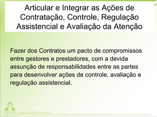 Articular e Integrar as Ações de
Contratação, Controle, Regulação
Assistencial e Avaliação da Atenção
Fazer dos Contratos um pacto de compromissos
entre gestores e prestadores, com a devida
assunção de responsabilidades entre as partes
para desenvolver ações de controle, avaliação e
regulação assistencial.
 