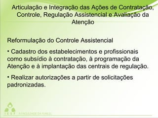 Reformulação do Controle Assistencial
• Cadastro dos estabelecimentos e profissionais
como subsídio à contratação, à programação da
Atenção e à implantação das centrais de regulação.
• Realizar autorizações a partir de solicitações
padronizadas.
Articulação e Integração das Ações de Contratação,
Controle, Regulação Assistencial e Avaliação da
Atenção
 