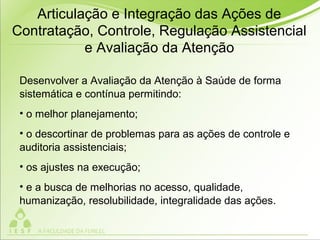 Desenvolver a Avaliação da Atenção à Saúde de forma
sistemática e contínua permitindo:
• o melhor planejamento;
• o descortinar de problemas para as ações de controle e
auditoria assistenciais;
• os ajustes na execução;
• e a busca de melhorias no acesso, qualidade,
humanização, resolubilidade, integralidade das ações.
Articulação e Integração das Ações de
Contratação, Controle, Regulação Assistencial
e Avaliação da Atenção
 