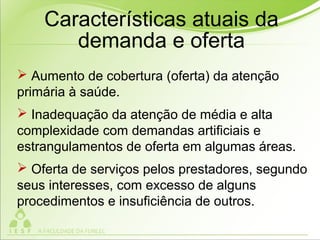  Aumento de cobertura (oferta) da atenção
primária à saúde.
 Inadequação da atenção de média e alta
complexidade com demandas artificiais e
estrangulamentos de oferta em algumas áreas.
 Oferta de serviços pelos prestadores, segundo
seus interesses, com excesso de alguns
procedimentos e insuficiência de outros.
Características atuais da
demanda e oferta
 