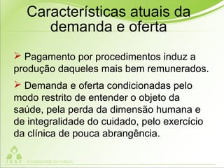  Pagamento por procedimentos induz a
produção daqueles mais bem remunerados.
 Demanda e oferta condicionadas pelo
modo restrito de entender o objeto da
saúde, pela perda da dimensão humana e
de integralidade do cuidado, pelo exercício
da clínica de pouca abrangência.
Características atuais da
demanda e oferta
 