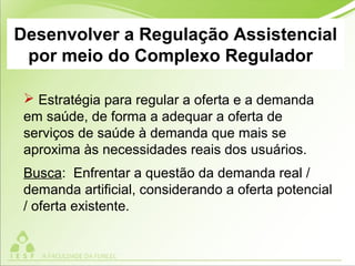 Desenvolver a Regulação Assistencial
por meio do Complexo Regulador
 Estratégia para regular a oferta e a demanda
em saúde, de forma a adequar a oferta de
serviços de saúde à demanda que mais se
aproxima às necessidades reais dos usuários.
Busca: Enfrentar a questão da demanda real /
demanda artificial, considerando a oferta potencial
/ oferta existente.
 