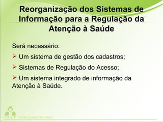 Será necessário:
 Um sistema de gestão dos cadastros;
 Sistemas de Regulação do Acesso;
 Um sistema integrado de informação da
Atenção à Saúde.
Reorganização dos Sistemas de
Informação para a Regulação da
Atenção à Saúde
 