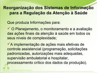 Que produza Informações para:
 O Planejamento, o monitoramento e a avaliação
das ações finais da atenção à saúde em todos os
seus níveis de complexidade;
A implementação de ações mais efetivas de
controle assistencial (programação, solicitações
padronizadas, autorizações mais adequadas,
supervisão ambulatorial e hospitalar,
processamento crítico dos dados da produção).
Reorganização dos Sistemas de Informação
para a Regulação da Atenção à Saúde
 