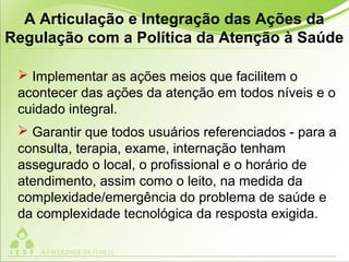  Implementar as ações meios que facilitem o
acontecer das ações da atenção em todos níveis e o
cuidado integral.
 Garantir que todos usuários referenciados - para a
consulta, terapia, exame, internação tenham
assegurado o local, o profissional e o horário de
atendimento, assim como o leito, na medida da
complexidade/emergência do problema de saúde e
da complexidade tecnológica da resposta exigida.
A Articulação e Integração das Ações da
Regulação com a Política da Atenção à Saúde
 