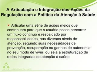  Articular uma série de ações meios que
contribuam para que o usuário possa percorrer
um fluxo contínuo e respaldado por
responsabilidades, nos diversos níveis de
atenção, segundo suas necessidades de
prevenção, recuperação ou ganhos de autonomia
no seu modo de viver, ou seja a estruturação de
redes integradas de atenção à saúde.
A Articulação e Integração das Ações da
Regulação com a Política da Atenção à Saúde
 