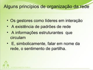 Alguns princípios de organização da rede
• Os gestores como líderes em interação
• A existência de padrões de rede
• A informações estruturantes que
circulam
• E, simbolicamente, falar em nome da
rede, o sentimento de partilha.
 