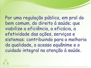 Por uma regulação pública, em prol do
bem comum, do direito à saúde; que
viabilize a eficiência, a eficácia, a
efetividade das ações, serviços e
sistemas; contribuindo para a melhoria
da qualidade, o acesso equânime e o
cuidado integral na atenção à saúde.
 