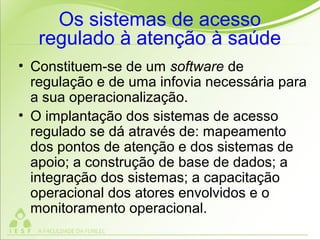 Os sistemas de acesso
regulado à atenção à saúde
• Constituem-se de um software de
regulação e de uma infovia necessária para
a sua operacionalização.
• O implantação dos sistemas de acesso
regulado se dá através de: mapeamento
dos pontos de atenção e dos sistemas de
apoio; a construção de base de dados; a
integração dos sistemas; a capacitação
operacional dos atores envolvidos e o
monitoramento operacional.
 