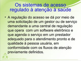 Os sistemas de acesso
regulado à atenção à saúde
• A regulação do acesso se dá por meio de
uma solicitação de um gestor ou de serviço
demandante a uma central de regulação
que opera com um software eletrônico e
que agenda o serviço em um prestador
adequado para o atendimento pronto e de
qualidade à pessoa usuária, em
conformidade com os fluxos de atenção
previamente definidos.
 