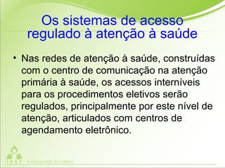 Os sistemas de acesso
regulado à atenção à saúde
• Nas redes de atenção à saúde, construídas
com o centro de comunicação na atenção
primária à saúde, os acessos interníveis
para os procedimentos eletivos serão
regulados, principalmente por este nível de
atenção, articulados com centros de
agendamento eletrônico.
 