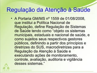 Regulação da Atenção à Saúde
• A Portaria GM/MS nº 1559 de 01/08/2008,
que institui a Política Nacional de
Regulação, define Regulação de Sistemas
de Saúde tendo como “objeto os sistemas
municipais, estaduais e nacional de saúde, e
como sujeitos seus respectivos gestores
públicos, definindo a partir dos princípios e
diretrizes do SUS, macrodiretrizes para a
Regulação da Atenção à Saúde e
executando ações de monitoramento,
controle, avaliação, auditoria e vigilância
desses sistemas.”
 