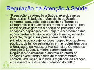 Regulação da Atenção à Saúde
• “Regulação da Atenção à Saúde: exercida pelas
Secretarias Estaduais e Municipais de Saúde,
conforme pactuação estabelecida no Termo de
Compromisso de Gestão do Pacto pela Saúde; tem
como objetivo garantir a adequada prestação de
serviços à população e seu objeto é a produção das
ações diretas e finais de atenção à saúde, estando,
portanto, dirigida aos prestadores públicos e
privados, e como sujeitos seus respectivos gestores
públicos, definindo estratégias e macrodiretrizes para
a Regulação do Acesso à Assistência e Controle da
Atenção à Saúde, também denominada de
Regulação Assistencial e controle da oferta de
serviços executando ações de monitoramento,
controle, avaliação, auditoria e vigilância da atenção
e da assistência à saúde no âmbito do SUS.”
 