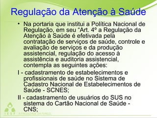 Regulação da Atenção à Saúde
• Na portaria que institui a Política Nacional de
Regulação, em seu “Art. 4º a Regulação da
Atenção à Saúde é efetivada pela
contratação de serviços de saúde, controle e
avaliação de serviços e da produção
assistencial, regulação do acesso à
assistência e auditoria assistencial,
contempla as seguintes ações:
I - cadastramento de estabelecimentos e
profissionais de saúde no Sistema de
Cadastro Nacional de Estabelecimentos de
Saúde - SCNES;
II - cadastramento de usuários do SUS no
sistema do Cartão Nacional de Saúde -
CNS;
 