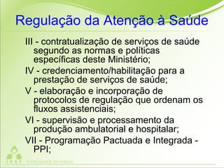 Regulação da Atenção à Saúde
III - contratualização de serviços de saúde
segundo as normas e políticas
específicas deste Ministério;
IV - credenciamento/habilitação para a
prestação de serviços de saúde;
V - elaboração e incorporação de
protocolos de regulação que ordenam os
fluxos assistenciais;
VI - supervisão e processamento da
produção ambulatorial e hospitalar;
VII - Programação Pactuada e Integrada -
PPI;
 