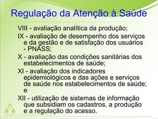 Regulação da Atenção à Saúde
VIII - avaliação analítica da produção;
IX - avaliação de desempenho dos serviços
e da gestão e de satisfação dos usuários
- PNASS;
X - avaliação das condições sanitárias dos
estabelecimentos de saúde;
XI - avaliação dos indicadores
epidemiológicos e das ações e serviços
de saúde nos estabelecimentos de saúde;
e
XII - utilização de sistemas de informação
que subsidiam os cadastros, a produção
e a regulação do acesso.
 