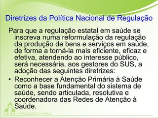 Diretrizes da Política Nacional de Regulação
Para que a regulação estatal em saúde se
inscreva numa reformulação da regulação
da produção de bens e serviços em saúde,
de forma a torná-la mais eficiente, eficaz e
efetiva, atendendo ao interesse público,
será necessária, aos gestores do SUS, a
adoção das seguintes diretrizes:
• Reconhecer a Atenção Primária à Saúde
como a base fundamental do sistema de
saúde, sendo articulada, resolutiva e
coordenadora das Redes de Atenção à
Saúde.
 