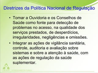 Diretrizes da Política Nacional de Regulação
• Tomar a Ouvidoria e os Conselhos de
Saúde como fonte para detecção de
problemas no acesso, na qualidade dos
serviços prestados, de desperdícios,
irregularidades, negligências e omissões.
• Integrar as ações de vigilância sanitária,
controle, auditoria e avaliação sobre
sistemas e sobre a atenção à saúde, com
as ações de regulação da saúde
suplementar.
 