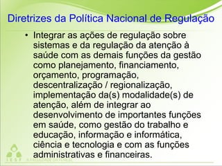 Diretrizes da Política Nacional de Regulação
• Integrar as ações de regulação sobre
sistemas e da regulação da atenção à
saúde com as demais funções da gestão
como planejamento, financiamento,
orçamento, programação,
descentralização / regionalização,
implementação da(s) modalidade(s) de
atenção, além de integrar ao
desenvolvimento de importantes funções
em saúde, como gestão do trabalho e
educação, informação e informática,
ciência e tecnologia e com as funções
administrativas e financeiras.
 