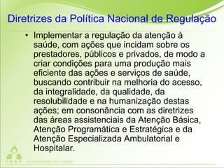 Diretrizes da Política Nacional de Regulação
• Implementar a regulação da atenção à
saúde, com ações que incidam sobre os
prestadores, públicos e privados, de modo a
criar condições para uma produção mais
eficiente das ações e serviços de saúde,
buscando contribuir na melhoria do acesso,
da integralidade, da qualidade, da
resolubilidade e na humanização destas
ações; em consonância com as diretrizes
das áreas assistenciais da Atenção Básica,
Atenção Programática e Estratégica e da
Atenção Especializada Ambulatorial e
Hospitalar.
 
