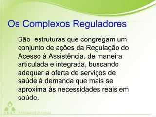 São estruturas que congregam um
conjunto de ações da Regulação do
Acesso à Assistência, de maneira
articulada e integrada, buscando
adequar a oferta de serviços de
saúde à demanda que mais se
aproxima às necessidades reais em
saúde.
Os Complexos Reguladores
 