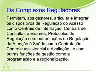 Permitem, aos gestores, articular e integrar
os dispositivos de Regulação do Acesso
como Centrais de Internação, Centrais de
Consultas e Exames, Protocolos de
Regulação com outras ações da Regulação
da Atenção à Saúde como Contratação,
Controle assistencial e Avaliação, e com
outras funções da gestão como a
programação e a regionalização.
Os Complexos Reguladores
 
