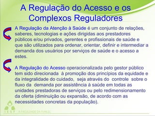 A Regulação da Atenção à Saúde é um conjunto de relações,
saberes, tecnologias e ações dirigidas aos prestadores
públicos e/ou privados, gerentes e profissionais de saúde e
que são utilizados para ordenar, orientar, definir e intermediar a
demanda dos usuários por serviços de saúde e o acesso a
estes.
A Regulação do Acesso operacionalizada pelo gestor público
tem sido direcionada à promoção dos princípios da equidade e
da integralidade do cuidado, seja através do controle sobre o
fluxo da demanda por assistência à saúde em todas as
unidades prestadoras de serviços ou pelo redimensionamento
da oferta (diminuição ou expansão, de acordo com as
necessidades concretas da população).
A Regulação do Acesso e os
Complexos Reguladores
 