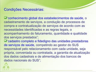Condições Necessárias:
“conhecimento global dos estabelecimentos de saúde, o
cadastramento de serviços, a condução de processos de
compra e contratualização de serviços de acordo com as
necessidades identificadas e as regras legais, o
acompanhamento do faturamento, quantidade e qualidade
dos serviços prestados”;
“cadastro completo e fidedigno das unidades prestadoras
de serviços de saúde, competindo ao gestor do SUS
responsável pelo relacionamento com cada unidade, seja
própria, conveniada ou contratada, a garantia de atualização
dos dados cadastrais e de alimentação dos bancos de
dados nacionais do SUS”;
 
