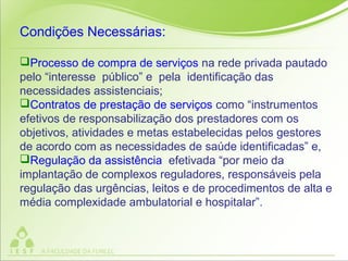 Condições Necessárias:
Processo de compra de serviços na rede privada pautado
pelo “interesse público” e pela identificação das
necessidades assistenciais;
Contratos de prestação de serviços como “instrumentos
efetivos de responsabilização dos prestadores com os
objetivos, atividades e metas estabelecidas pelos gestores
de acordo com as necessidades de saúde identificadas” e,
Regulação da assistência efetivada “por meio da
implantação de complexos reguladores, responsáveis pela
regulação das urgências, leitos e de procedimentos de alta e
média complexidade ambulatorial e hospitalar”.
 