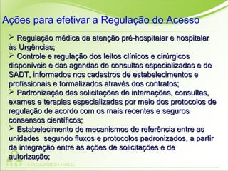  Regulação médica da atenção pré-hospitalar e hospitalarRegulação médica da atenção pré-hospitalar e hospitalar
às Urgências;às Urgências;
 Controle e regulação dos leitos clínicos e cirúrgicosControle e regulação dos leitos clínicos e cirúrgicos
disponíveis e das agendas de consultas especializadas e dedisponíveis e das agendas de consultas especializadas e de
SADT, informados nos cadastros de estabelecimentos eSADT, informados nos cadastros de estabelecimentos e
profissionais e formalizados através dos contratos;profissionais e formalizados através dos contratos;
 Padronização das solicitações de internações, consultas,Padronização das solicitações de internações, consultas,
exames e terapias especializadas por meio dos protocolos deexames e terapias especializadas por meio dos protocolos de
regulação de acordo com os mais recentes e segurosregulação de acordo com os mais recentes e seguros
consensos científicos;consensos científicos;
 Estabelecimento de mecanismos de referência entre asEstabelecimento de mecanismos de referência entre as
unidades segundo fluxos e protocolos padronizados, a partirunidades segundo fluxos e protocolos padronizados, a partir
da integração entre as ações de solicitações e deda integração entre as ações de solicitações e de
autorização;autorização;
Ações para efetivar a Regulação do Acesso
 