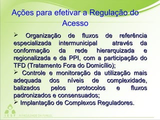  Organização de fluxos de referênciaOrganização de fluxos de referência
especializada intermunicipal através daespecializada intermunicipal através da
conformação da rede hierarquizada econformação da rede hierarquizada e
regionalizada e da PPI, com a participação doregionalizada e da PPI, com a participação do
TFD (Tratamento Fora do Domicílio);TFD (Tratamento Fora do Domicílio);
 Controle e monitoração da utilização maisControle e monitoração da utilização mais
adequada dos níveis de complexidade,adequada dos níveis de complexidade,
balizados pelos protocolos e fluxosbalizados pelos protocolos e fluxos
padronizados e consensuados;padronizados e consensuados;
 Implantação de Complexos Reguladores.Implantação de Complexos Reguladores.
Ações para efetivar a Regulação do
Acesso
 