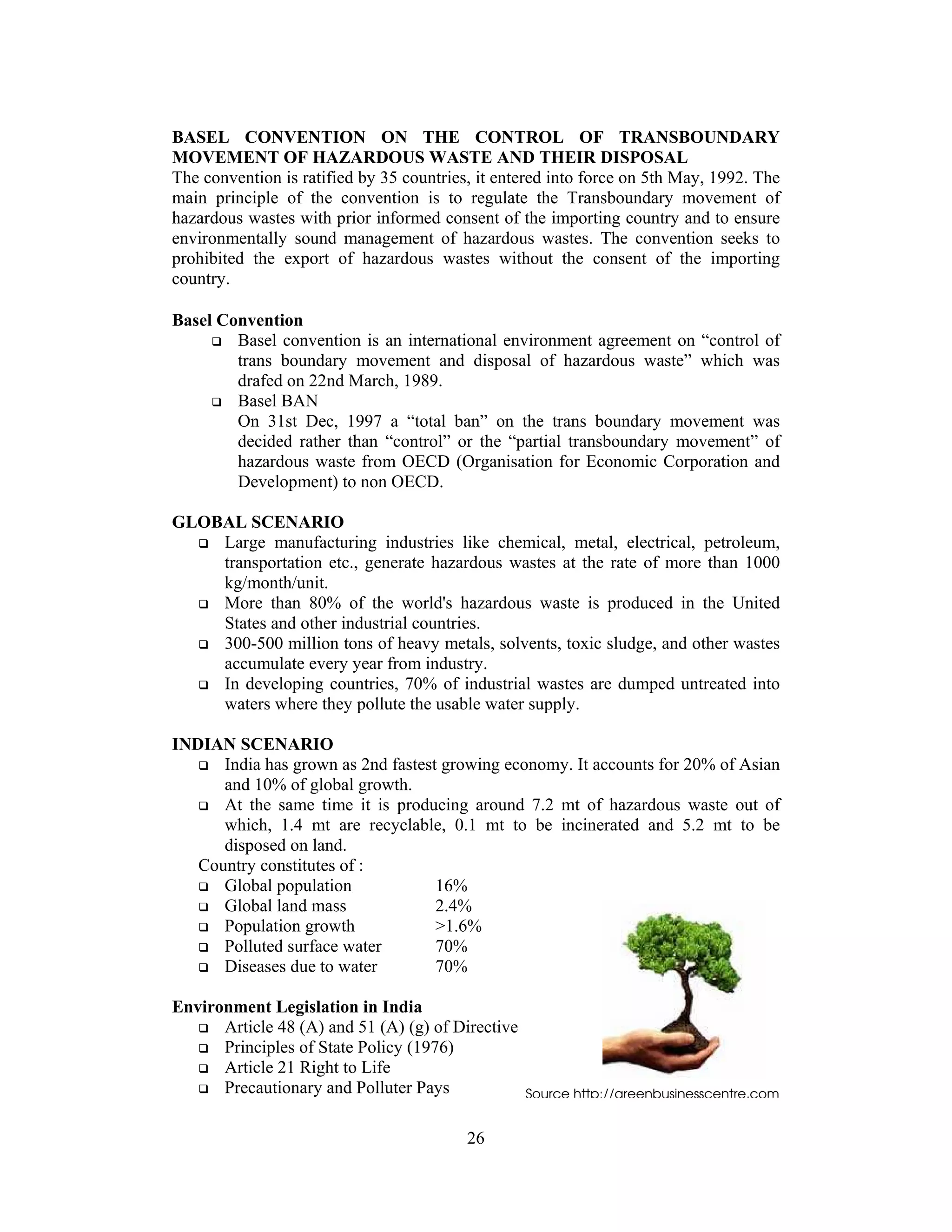 26
BASEL CONVENTION ON THE CONTROL OF TRANSBOUNDARY
MOVEMENT OF HAZARDOUS WASTE AND THEIR DISPOSAL
The convention is ratified by 35 countries, it entered into force on 5th May, 1992. The
main principle of the convention is to regulate the Transboundary movement of
hazardous wastes with prior informed consent of the importing country and to ensure
environmentally sound management of hazardous wastes. The convention seeks to
prohibited the export of hazardous wastes without the consent of the importing
country.
Basel Convention
Basel convention is an international environment agreement on “control of
trans boundary movement and disposal of hazardous waste” which was
drafed on 22nd March, 1989.
Basel BAN
On 31st Dec, 1997 a “total ban” on the trans boundary movement was
decided rather than “control” or the “partial transboundary movement” of
hazardous waste from OECD (Organisation for Economic Corporation and
Development) to non OECD.
GLOBAL SCENARIO
Large manufacturing industries like chemical, metal, electrical, petroleum,
transportation etc., generate hazardous wastes at the rate of more than 1000
kg/month/unit.
More than 80% of the world's hazardous waste is produced in the United
States and other industrial countries.
300-500 million tons of heavy metals, solvents, toxic sludge, and other wastes
accumulate every year from industry.
In developing countries, 70% of industrial wastes are dumped untreated into
waters where they pollute the usable water supply.
INDIAN SCENARIO
India has grown as 2nd fastest growing economy. It accounts for 20% of Asian
and 10% of global growth.
At the same time it is producing around 7.2 mt of hazardous waste out of
which, 1.4 mt are recyclable, 0.1 mt to be incinerated and 5.2 mt to be
disposed on land.
Country constitutes of :
Global population 16%
Global land mass 2.4%
Population growth >1.6%
Polluted surface water 70%
Diseases due to water 70%
Environment Legislation in India
Article 48 (A) and 51 (A) (g) of Directive
Principles of State Policy (1976)
Article 21 Right to Life
Precautionary and Polluter Pays Source http://greenbusinesscentre.com
 