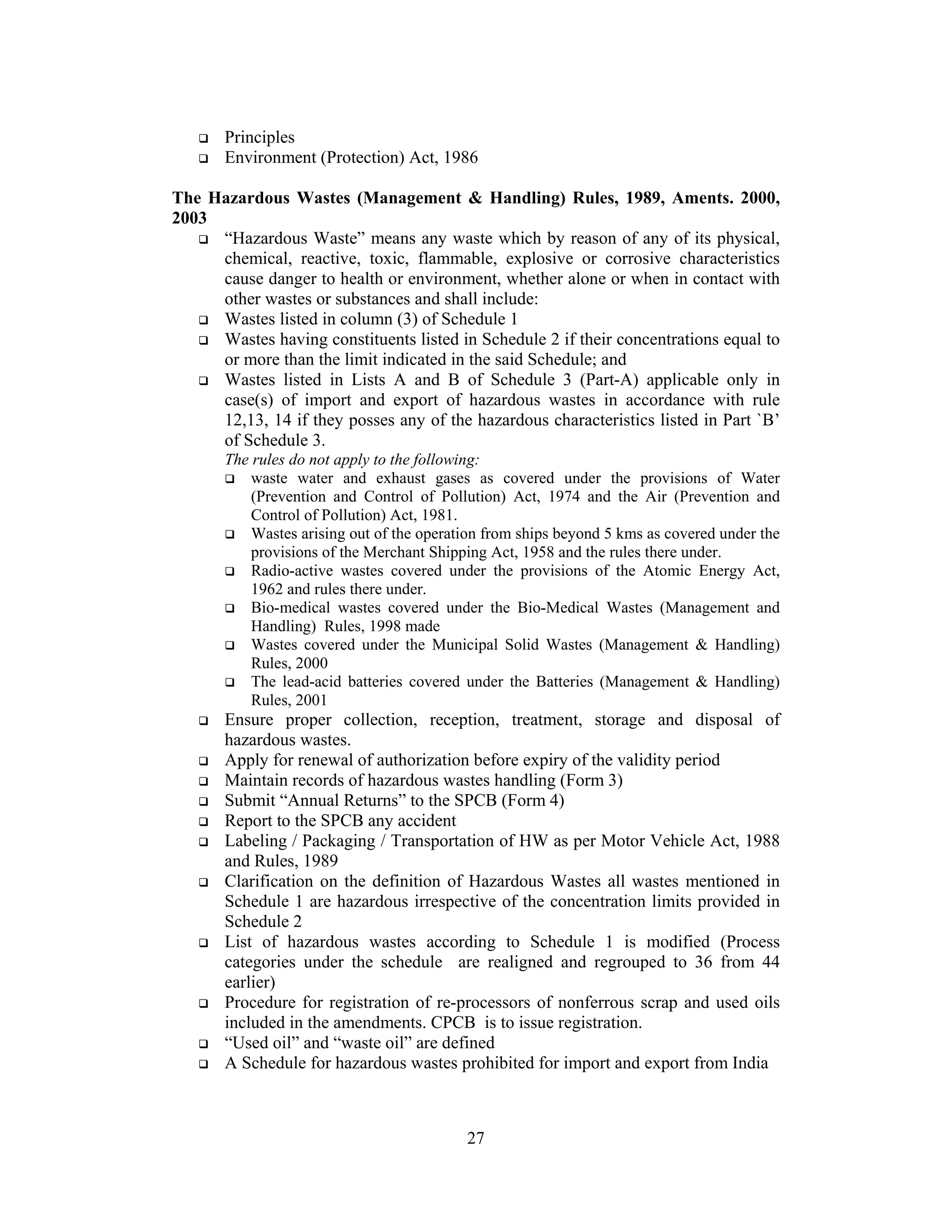 27
Principles
Environment (Protection) Act, 1986
The Hazardous Wastes (Management & Handling) Rules, 1989, Aments. 2000,
2003
“Hazardous Waste” means any waste which by reason of any of its physical,
chemical, reactive, toxic, flammable, explosive or corrosive characteristics
cause danger to health or environment, whether alone or when in contact with
other wastes or substances and shall include:
Wastes listed in column (3) of Schedule 1
Wastes having constituents listed in Schedule 2 if their concentrations equal to
or more than the limit indicated in the said Schedule; and
Wastes listed in Lists A and B of Schedule 3 (Part-A) applicable only in
case(s) of import and export of hazardous wastes in accordance with rule
12,13, 14 if they posses any of the hazardous characteristics listed in Part `B’
of Schedule 3.
The rules do not apply to the following:
waste water and exhaust gases as covered under the provisions of Water
(Prevention and Control of Pollution) Act, 1974 and the Air (Prevention and
Control of Pollution) Act, 1981.
Wastes arising out of the operation from ships beyond 5 kms as covered under the
provisions of the Merchant Shipping Act, 1958 and the rules there under.
Radio-active wastes covered under the provisions of the Atomic Energy Act,
1962 and rules there under.
Bio-medical wastes covered under the Bio-Medical Wastes (Management and
Handling) Rules, 1998 made
Wastes covered under the Municipal Solid Wastes (Management & Handling)
Rules, 2000
The lead-acid batteries covered under the Batteries (Management & Handling)
Rules, 2001
Ensure proper collection, reception, treatment, storage and disposal of
hazardous wastes.
Apply for renewal of authorization before expiry of the validity period
Maintain records of hazardous wastes handling (Form 3)
Submit “Annual Returns” to the SPCB (Form 4)
Report to the SPCB any accident
Labeling / Packaging / Transportation of HW as per Motor Vehicle Act, 1988
and Rules, 1989
Clarification on the definition of Hazardous Wastes all wastes mentioned in
Schedule 1 are hazardous irrespective of the concentration limits provided in
Schedule 2
List of hazardous wastes according to Schedule 1 is modified (Process
categories under the schedule are realigned and regrouped to 36 from 44
earlier)
Procedure for registration of re-processors of nonferrous scrap and used oils
included in the amendments. CPCB is to issue registration.
“Used oil” and “waste oil” are defined
A Schedule for hazardous wastes prohibited for import and export from India
 